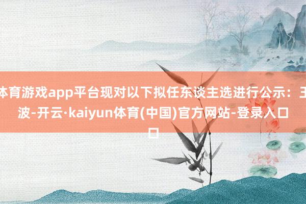 体育游戏app平台现对以下拟任东谈主选进行公示：王波-开云·kaiyun体育(中国)官方网站-登录入口