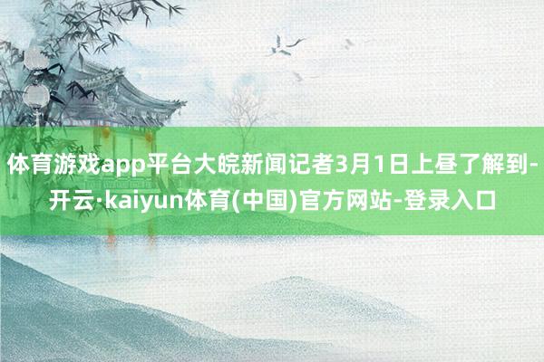 体育游戏app平台大皖新闻记者3月1日上昼了解到-开云·kaiyun体育(中国)官方网站-登录入口