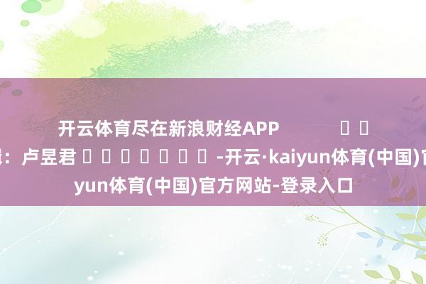 开云体育尽在新浪财经APP            						包袱剪辑：卢昱君 							-开云·kaiyun体育(中国)官方网站-登录入口
