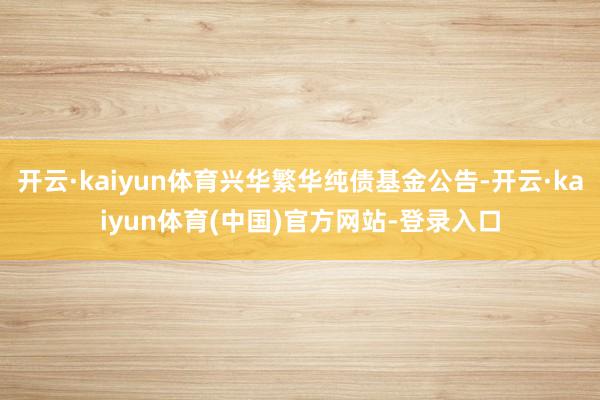 开云·kaiyun体育兴华繁华纯债基金公告-开云·kaiyun体育(中国)官方网站-登录入口