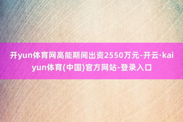 开yun体育网高能期间出资2550万元-开云·kaiyun体育(中国)官方网站-登录入口