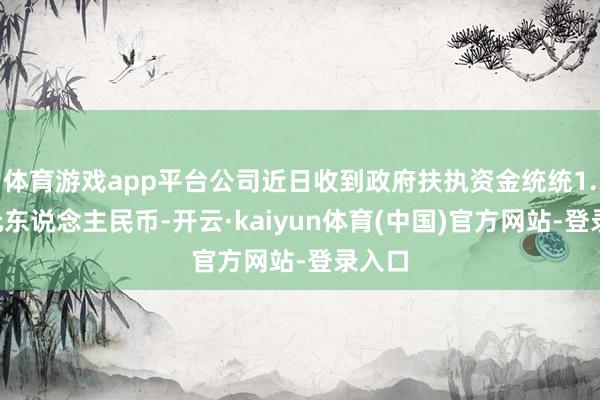 体育游戏app平台公司近日收到政府扶执资金统统1.8亿元东说念主民币-开云·kaiyun体育(中国)官方网站-登录入口