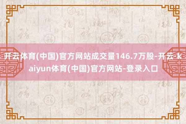 开云体育(中国)官方网站成交量146.7万股-开云·kaiyun体育(中国)官方网站-登录入口