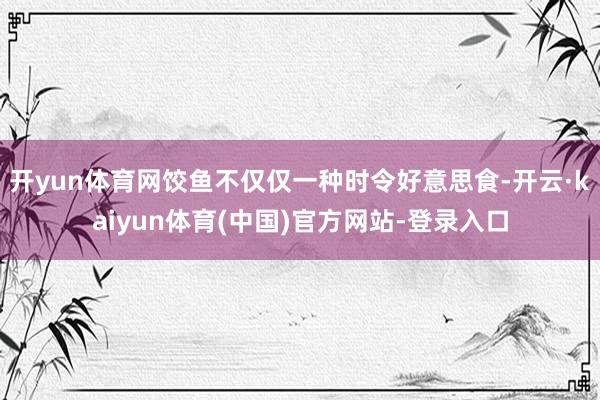 开yun体育网饺鱼不仅仅一种时令好意思食-开云·kaiyun体育(中国)官方网站-登录入口