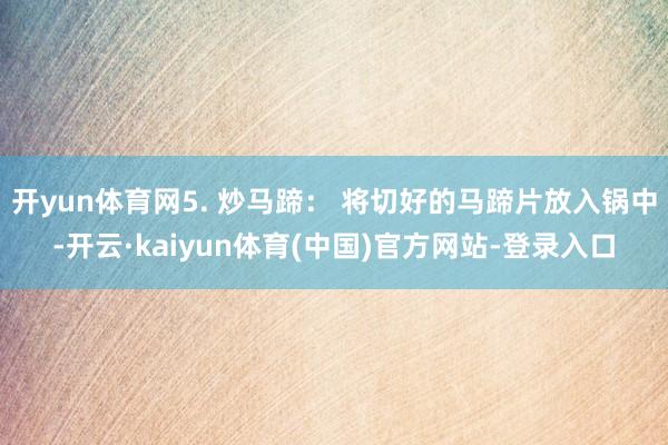 开yun体育网5. 炒马蹄： 将切好的马蹄片放入锅中-开云·kaiyun体育(中国)官方网站-登录入口
