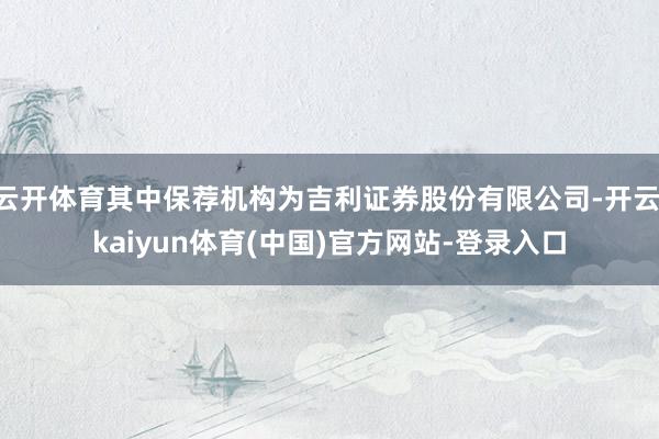 云开体育其中保荐机构为吉利证券股份有限公司-开云·kaiyun体育(中国)官方网站-登录入口