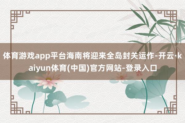 体育游戏app平台海南将迎来全岛封关运作-开云·kaiyun体育(中国)官方网站-登录入口