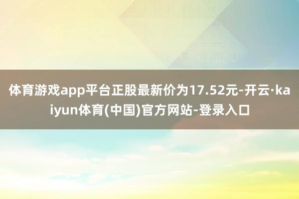 体育游戏app平台正股最新价为17.52元-开云·kaiyun体育(中国)官方网站-登录入口