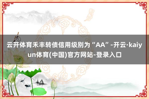 云开体育禾丰转债信用级别为“AA”-开云·kaiyun体育(中国)官方网站-登录入口