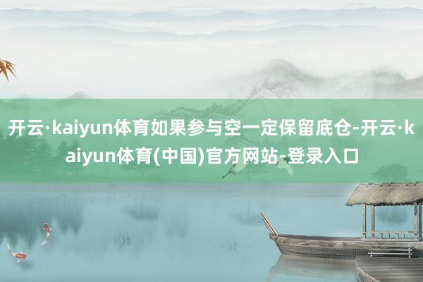 开云·kaiyun体育如果参与空一定保留底仓-开云·kaiyun体育(中国)官方网站-登录入口
