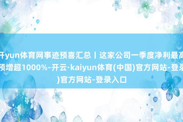 开yun体育网事迹预喜汇总丨这家公司一季度净利最高同比预增超1000%-开云·kaiyun体育(中国)官方网站-登录入口