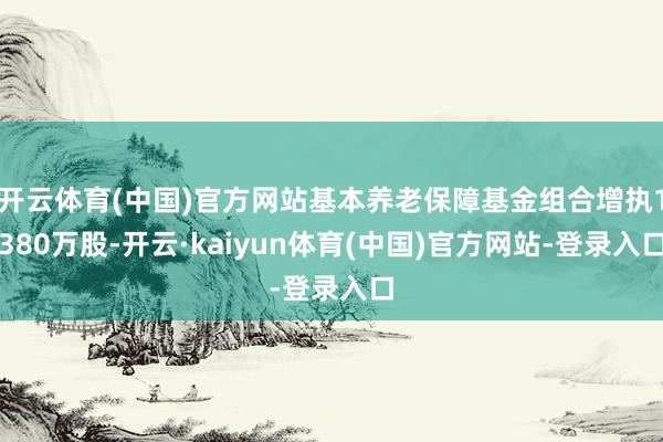 开云体育(中国)官方网站基本养老保障基金组合增执1380万股-开云·kaiyun体育(中国)官方网站-登录入口