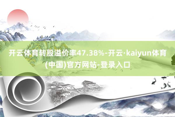 开云体育转股溢价率47.38%-开云·kaiyun体育(中国)官方网站-登录入口