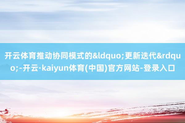 开云体育推动协同模式的&ldquo;更新迭代&rdquo;-开云·kaiyun体育(中国)官方网站-登录入口