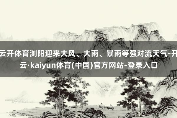 云开体育浏阳迎来大风、大雨、暴雨等强对流天气-开云·kaiyun体育(中国)官方网站-登录入口