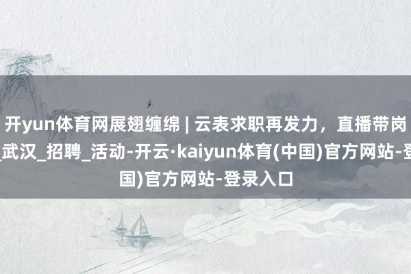 开yun体育网展翅缠绵 | 云表求职再发力，直播带岗等你来_武汉_招聘_活动-开云·kaiyun体育(中国)官方网站-登录入口