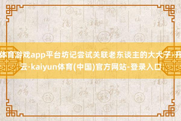 体育游戏app平台坊记尝试关联老东谈主的大犬子-开云·kaiyun体育(中国)官方网站-登录入口