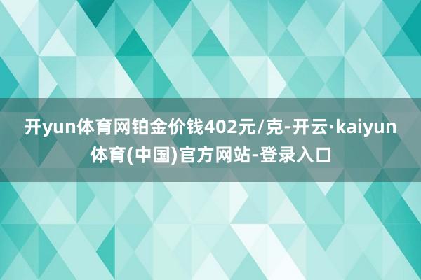 开yun体育网铂金价钱402元/克-开云·kaiyun体育(中国)官方网站-登录入口