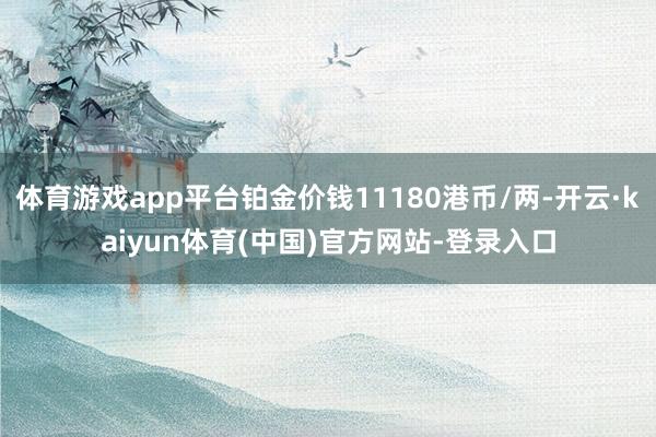 体育游戏app平台铂金价钱11180港币/两-开云·kaiyun体育(中国)官方网站-登录入口