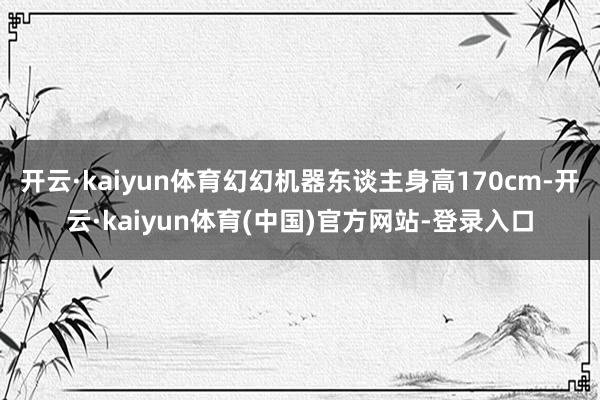 开云·kaiyun体育幻幻机器东谈主身高170cm-开云·kaiyun体育(中国)官方网站-登录入口