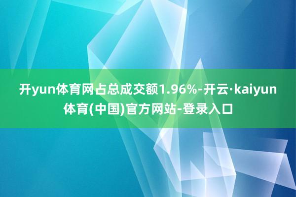 开yun体育网占总成交额1.96%-开云·kaiyun体育(中国)官方网站-登录入口