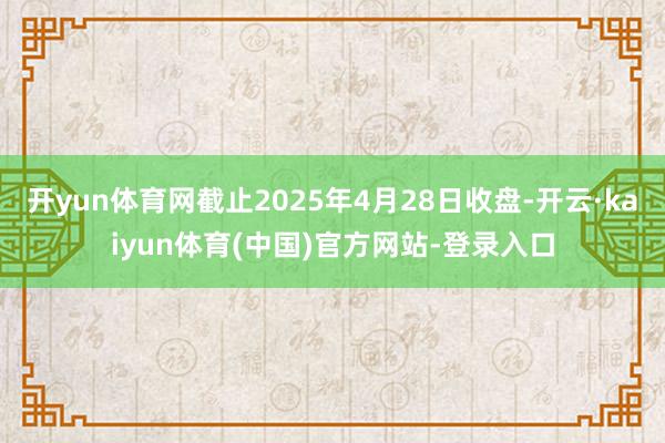 开yun体育网截止2025年4月28日收盘-开云·kaiyun体育(中国)官方网站-登录入口