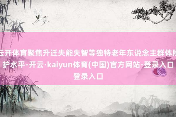 云开体育聚焦升迁失能失智等独特老年东说念主群体照护水平-开云·kaiyun体育(中国)官方网站-登录入口