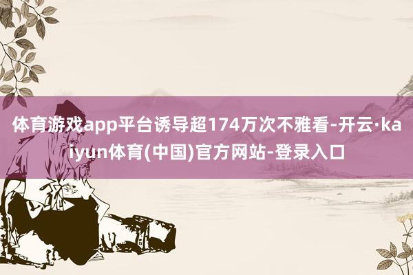 体育游戏app平台诱导超174万次不雅看-开云·kaiyun体育(中国)官方网站-登录入口
