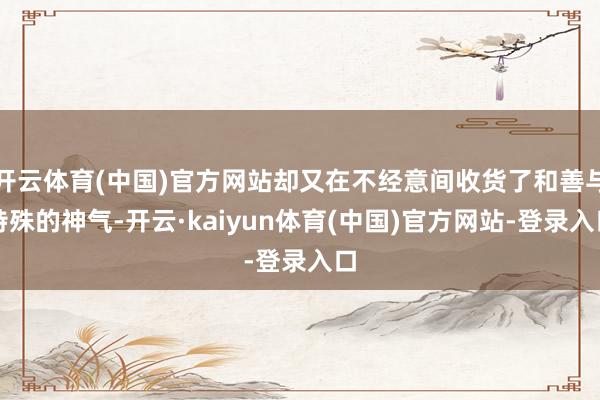 开云体育(中国)官方网站却又在不经意间收货了和善与特殊的神气-开云·kaiyun体育(中国)官方网站-登录入口