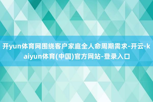 开yun体育网围绕客户家庭全人命周期需求-开云·kaiyun体育(中国)官方网站-登录入口