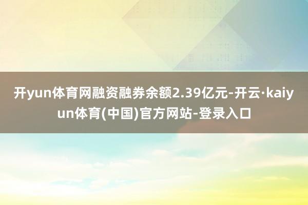 开yun体育网融资融券余额2.39亿元-开云·kaiyun体育(中国)官方网站-登录入口
