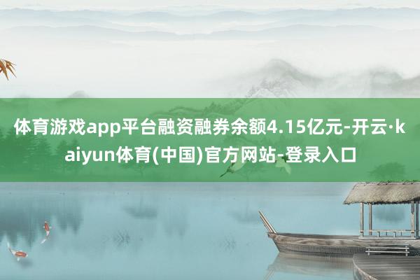 体育游戏app平台融资融券余额4.15亿元-开云·kaiyun体育(中国)官方网站-登录入口