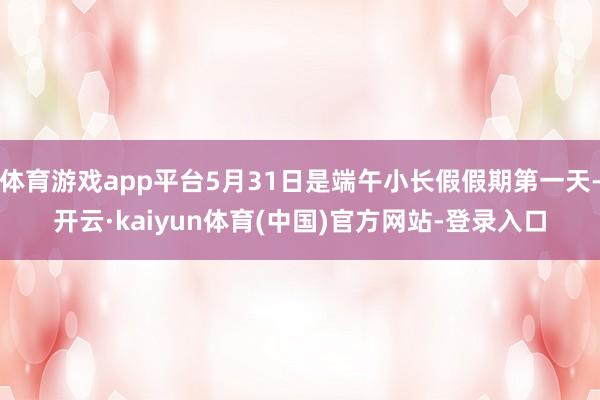 体育游戏app平台5月31日是端午小长假假期第一天-开云·kaiyun体育(中国)官方网站-登录入口