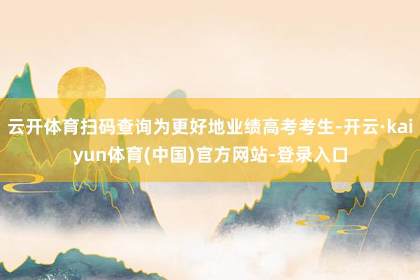 云开体育扫码查询为更好地业绩高考考生-开云·kaiyun体育(中国)官方网站-登录入口