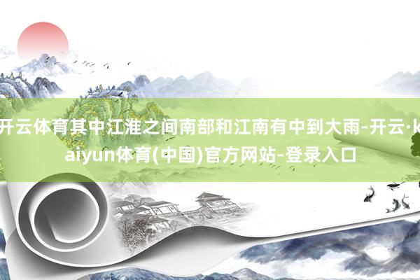 开云体育其中江淮之间南部和江南有中到大雨-开云·kaiyun体育(中国)官方网站-登录入口