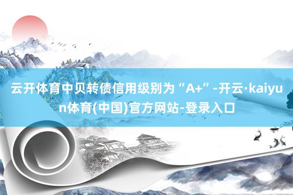 云开体育中贝转债信用级别为“A+”-开云·kaiyun体育(中国)官方网站-登录入口