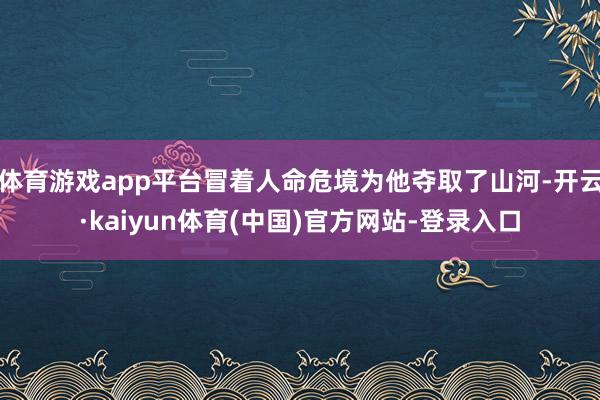 体育游戏app平台冒着人命危境为他夺取了山河-开云·kaiyun体育(中国)官方网站-登录入口