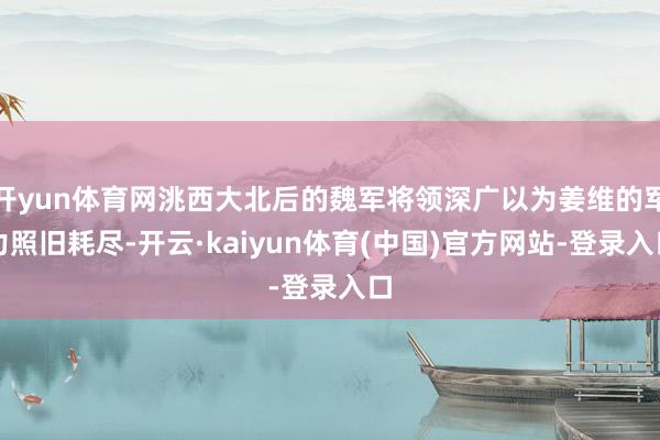 开yun体育网洮西大北后的魏军将领深广以为姜维的军力照旧耗尽-开云·kaiyun体育(中国)官方网站-登录入口