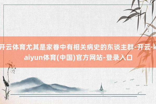 开云体育尤其是家眷中有相关病史的东谈主群-开云·kaiyun体育(中国)官方网站-登录入口
