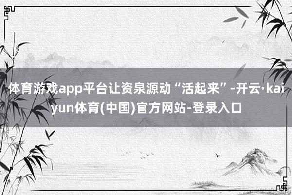体育游戏app平台让资泉源动“活起来”-开云·kaiyun体育(中国)官方网站-登录入口