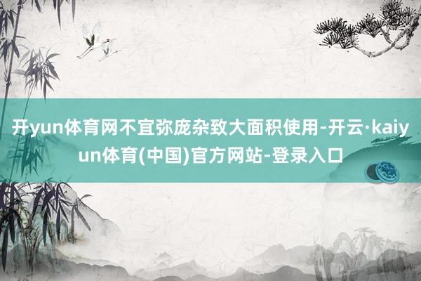 开yun体育网不宜弥庞杂致大面积使用-开云·kaiyun体育(中国)官方网站-登录入口