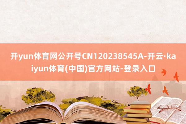 开yun体育网公开号CN120238545A-开云·kaiyun体育(中国)官方网站-登录入口