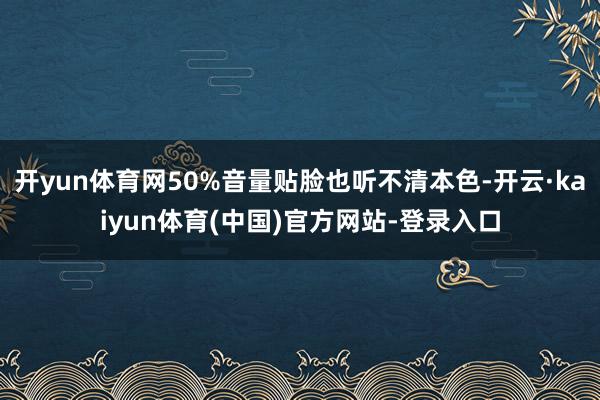 开yun体育网50%音量贴脸也听不清本色-开云·kaiyun体育(中国)官方网站-登录入口