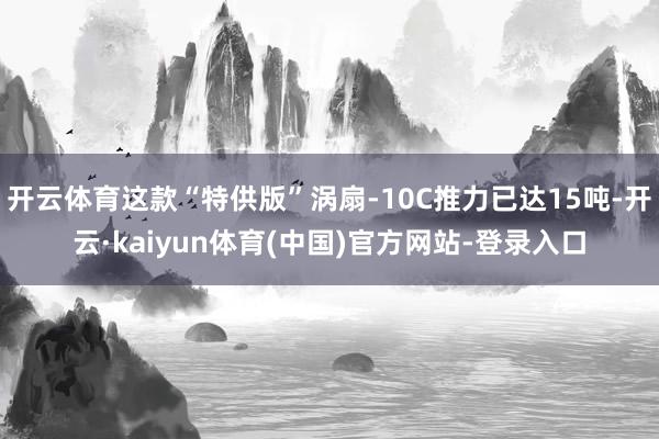 开云体育这款“特供版”涡扇-10C推力已达15吨-开云·kaiyun体育(中国)官方网站-登录入口