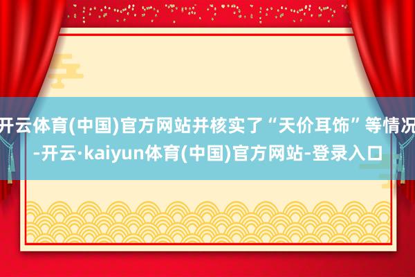 开云体育(中国)官方网站并核实了“天价耳饰”等情况-开云·kaiyun体育(中国)官方网站-登录入口
