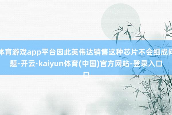 体育游戏app平台因此英伟达销售这种芯片不会组成问题-开云·kaiyun体育(中国)官方网站-登录入口
