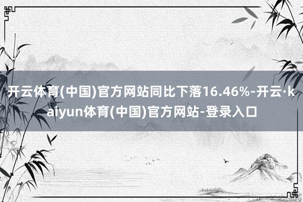 开云体育(中国)官方网站同比下落16.46%-开云·kaiyun体育(中国)官方网站-登录入口