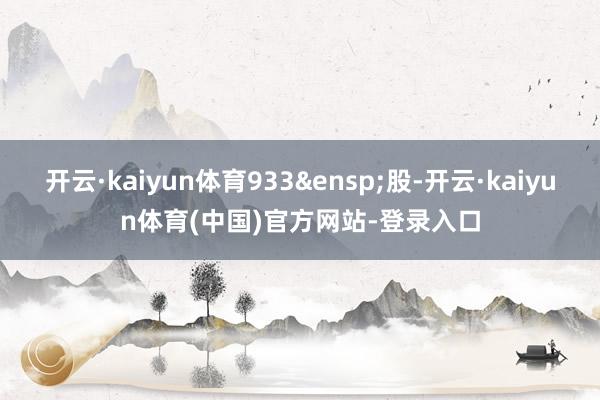 开云·kaiyun体育933 股-开云·kaiyun体育(中国)官方网站-登录入口