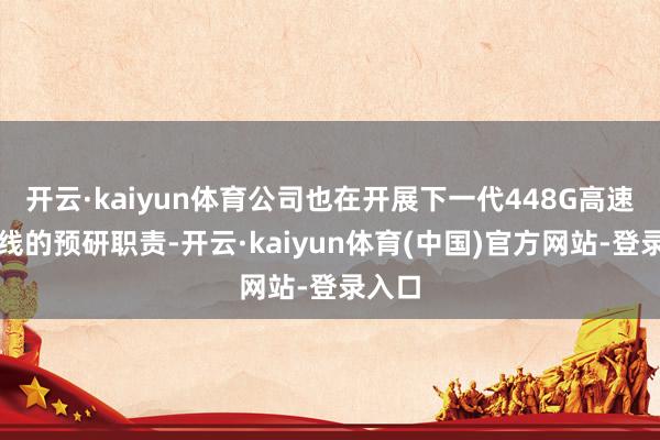 开云·kaiyun体育公司也在开展下一代448G高速通讯线的预研职责-开云·kaiyun体育(中国)官方网站-登录入口