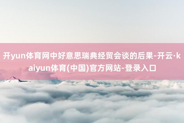 开yun体育网中好意思瑞典经贸会谈的后果-开云·kaiyun体育(中国)官方网站-登录入口